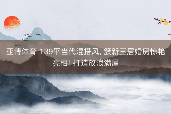 亚博体育 139平当代混搭风, 簇新三居婚房惊艳亮相! 打造放浪满屋