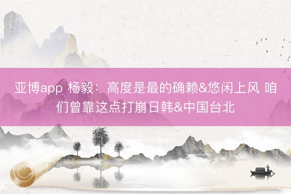 亚博app 杨毅：高度是最的确赖&悠闲上风 咱们曾靠这点打崩日韩&中国台北