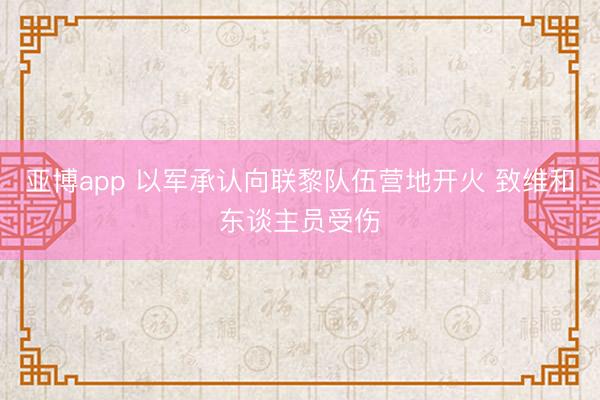 亚博app 以军承认向联黎队伍营地开火 致维和东谈主员受伤