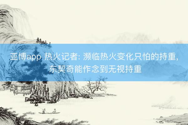 亚博app 热火记者: 濒临热火变化只怕的持重, 东契奇能作念到无视持重
