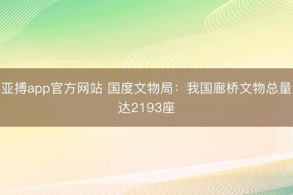 亚搏app官方网站 国度文物局：我国廊桥文物总量达2193座