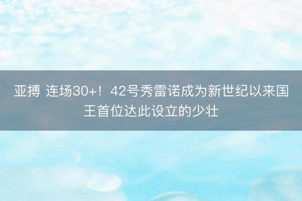 亚搏 连场30+！42号秀雷诺成为新世纪以来国王首位达此设立的少壮