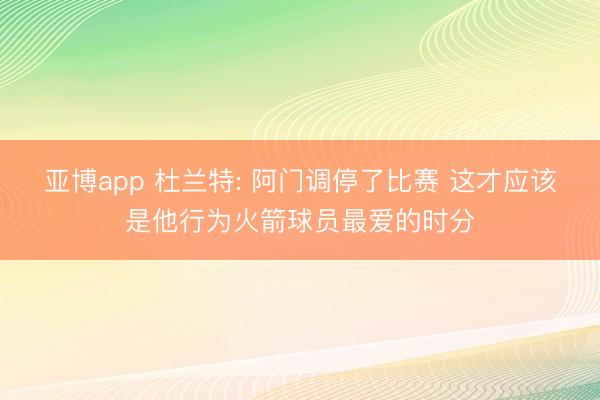 亚博app 杜兰特: 阿门调停了比赛 这才应该是他行为火箭球员最爱的时分