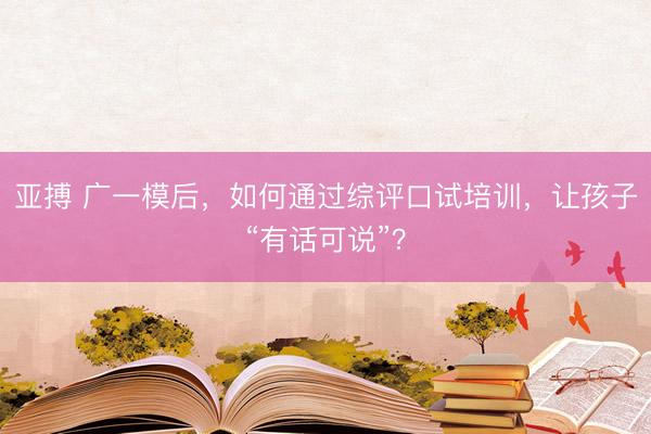 亚搏 广一模后，如何通过综评口试培训，让孩子“有话可说”？