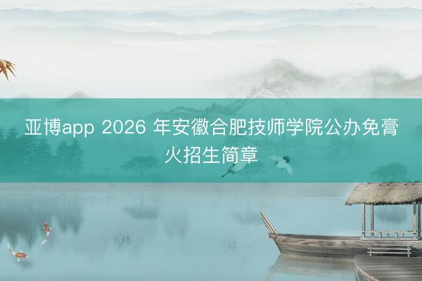 亚博app 2026 年安徽合肥技师学院公办免膏火招生简章