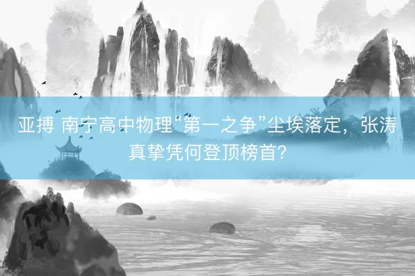 亚搏 南宁高中物理“第一之争”尘埃落定，张涛真挚凭何登顶榜首？
