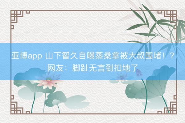 亚博app 山下智久自曝蒸桑拿被大叔围堵！？网友：脚趾无言到扣地了
