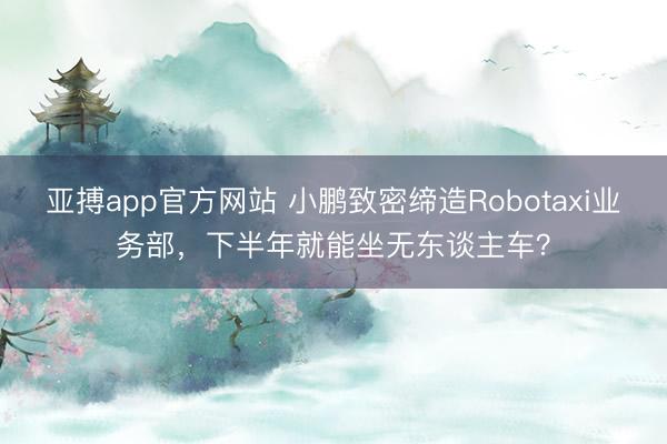 亚搏app官方网站 小鹏致密缔造Robotaxi业务部，下半年就能坐无东谈主车？