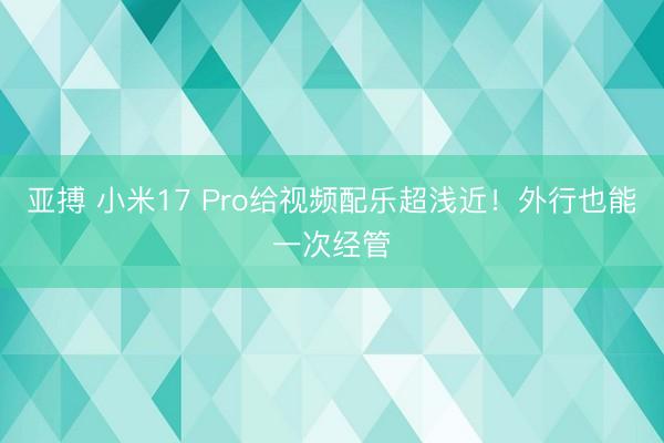 亚搏 小米17 Pro给视频配乐超浅近！外行也能一次经管