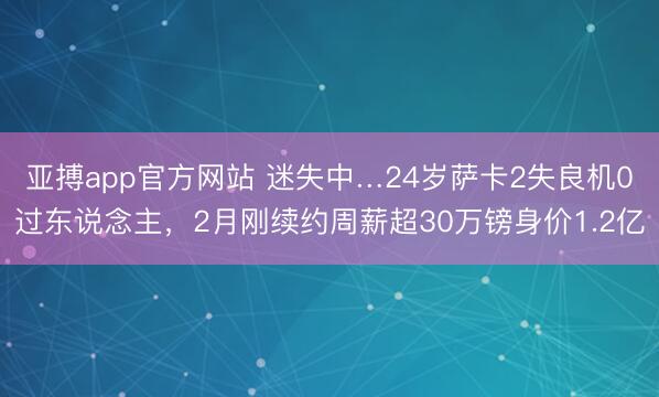 亚搏app官方网站 迷失中…24岁萨卡2失良机0过东说念主，2月刚续约周薪超30万镑身价1.2亿