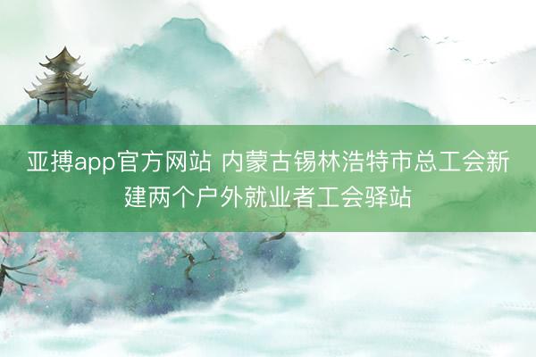 亚搏app官方网站 内蒙古锡林浩特市总工会新建两个户外就业者工会驿站