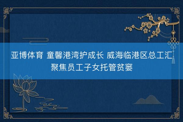 亚博体育 童馨港湾护成长 威海临港区总工汇聚焦员工子女托管贫窭