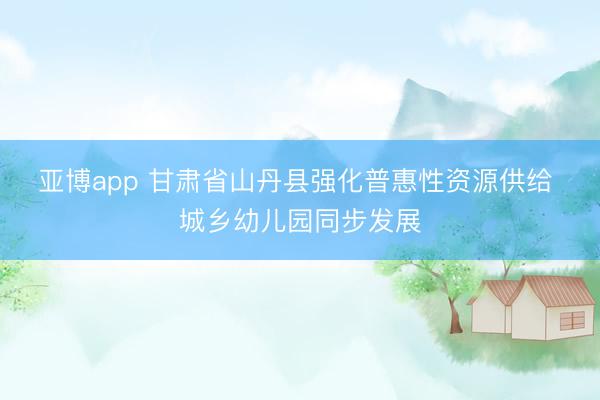 亚博app 甘肃省山丹县强化普惠性资源供给 城乡幼儿园同步发展