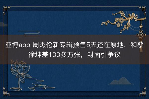 亚博app 周杰伦新专辑预售5天还在原地，和蔡徐坤差100多万张，封面引争议