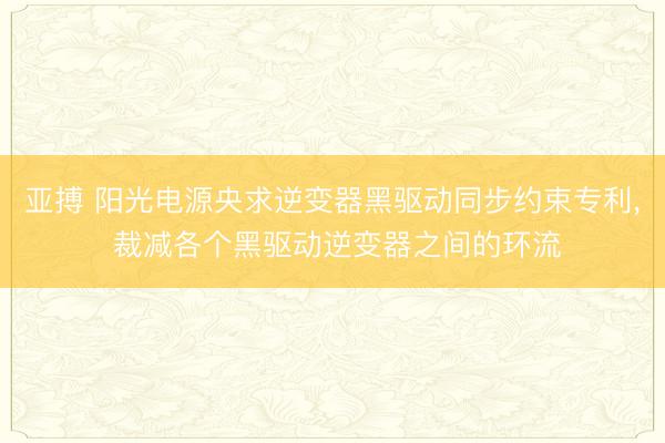 亚搏 阳光电源央求逆变器黑驱动同步约束专利, 裁减各个黑驱动逆变器之间的环流