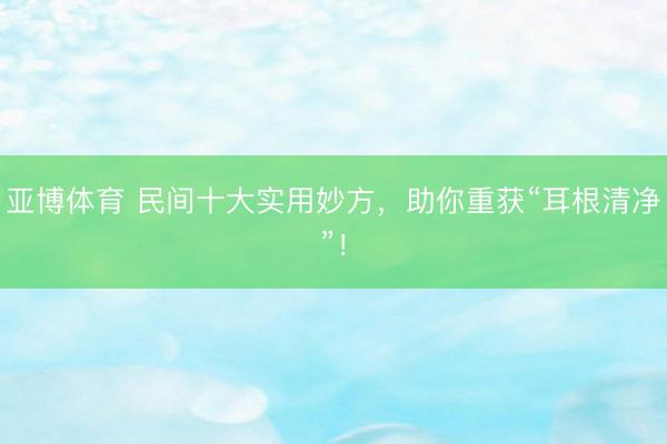 亚博体育 民间十大实用妙方，助你重获“耳根清净”！