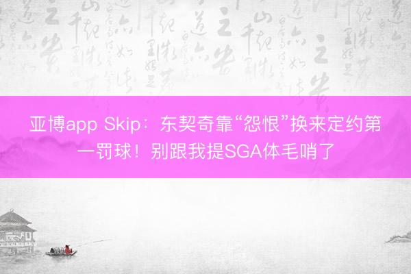 亚博app Skip：东契奇靠“怨恨”换来定约第一罚球！别跟我提SGA体毛哨了