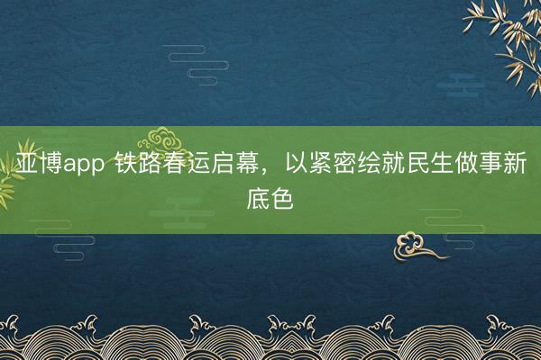 亚博app 铁路春运启幕，以紧密绘就民生做事新底色