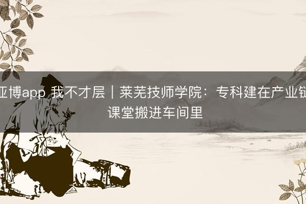 亚博app 我不才层｜莱芜技师学院：专科建在产业链 课堂搬进车间里