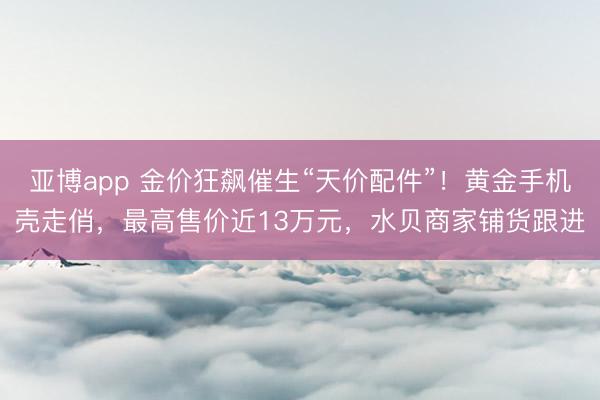 亚博app 金价狂飙催生“天价配件”！黄金手机壳走俏，最高售价近13万元，水贝商家铺货跟进