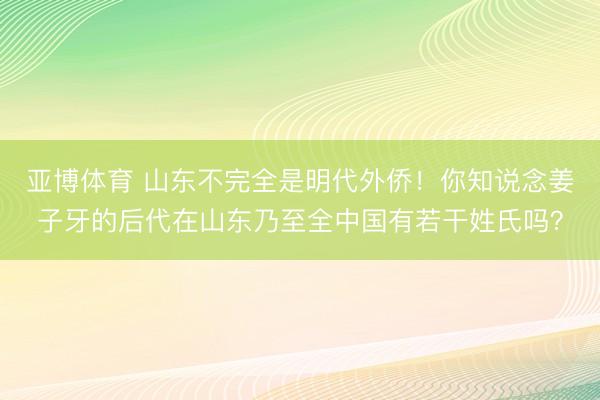 亚博体育 山东不完全是明代外侨！你知说念姜子牙的后代在山东乃至全中国有若干姓氏吗？