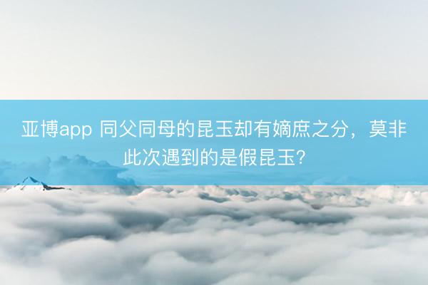 亚博app 同父同母的昆玉却有嫡庶之分，莫非此次遇到的是假昆玉？