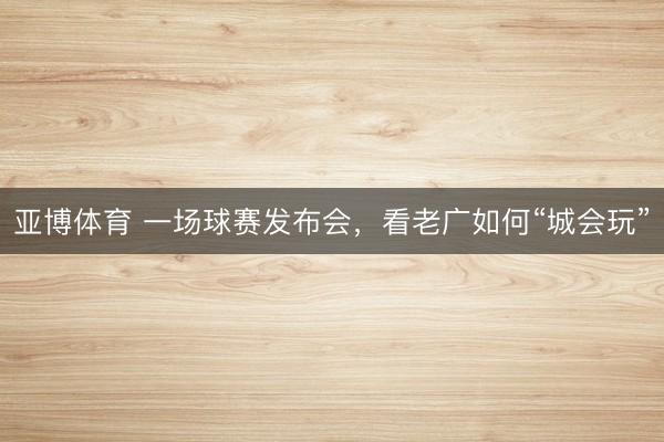 亚博体育 一场球赛发布会，看老广如何“城会玩”