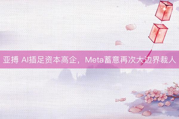 亚搏 AI插足资本高企,Meta蓄意再次大边界裁人