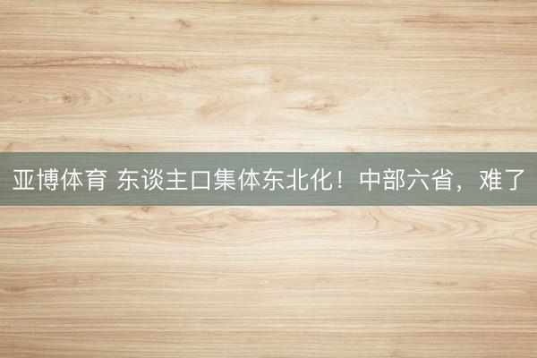 亚博体育 东谈主口集体东北化！中部六省，难了