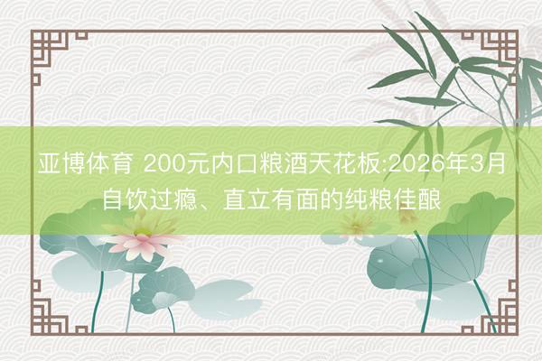 亚博体育 200元内口粮酒天花板:2026年3月自饮过瘾、直立有面的纯粮佳酿