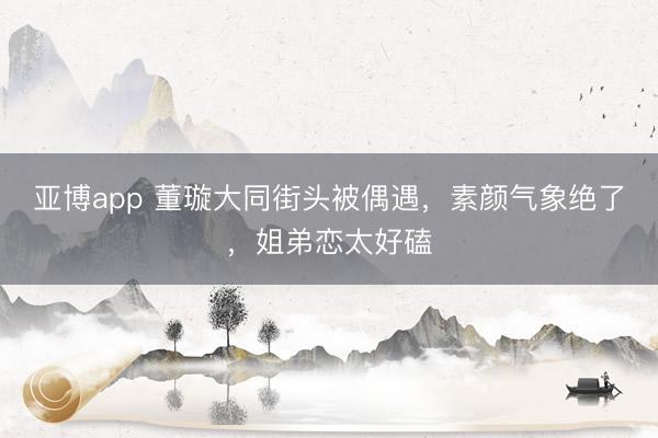 亚博app 董璇大同街头被偶遇，素颜气象绝了，姐弟恋太好磕