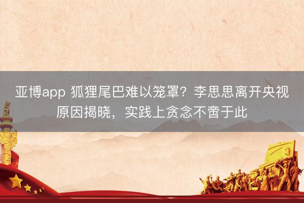 亚博app 狐狸尾巴难以笼罩？李思思离开央视原因揭晓，实践上贪念不啻于此
