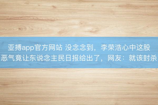 亚搏app官方网站 没念念到,李荣浩心中这股恶气竟让东说念主民日报给出了,网友:就该封杀