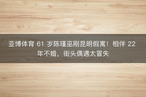 亚博体育 61 岁陈瑾巫刚昆明假寓!相伴 22 年不婚,街头偶遇太冒失