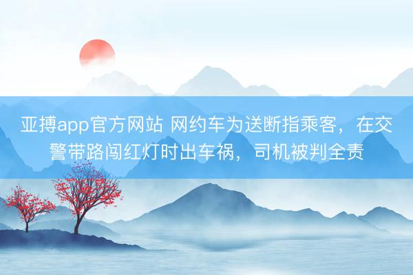 亚搏app官方网站 网约车为送断指乘客，在交警带路闯红灯时出车祸，司机被判全责