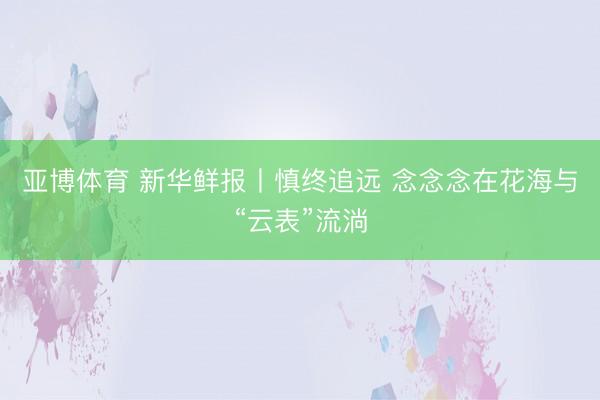 亚博体育 新华鲜报丨慎终追远 念念念在花海与“云表”流淌