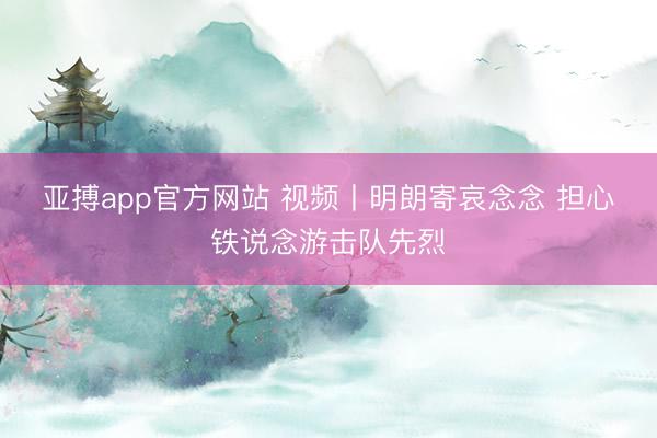 亚搏app官方网站 视频丨明朗寄哀念念 担心铁说念游击队先烈