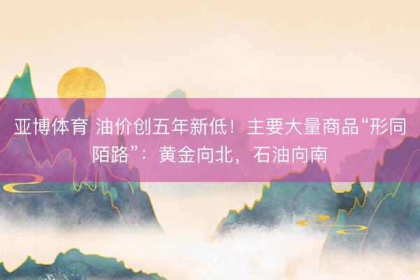 亚博体育 油价创五年新低！主要大量商品“形同陌路”：黄金向北，石油向南