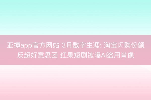 亚搏app官方网站 3月数字生涯: 淘宝闪购份额反超好意思团 红果短剧被曝AI盗用肖像
