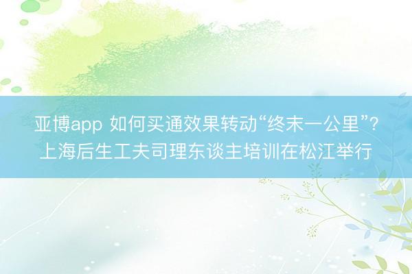 亚博app 如何买通效果转动“终末一公里”？上海后生工夫司理东谈主培训在松江举行