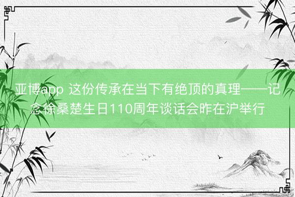 亚博app 这份传承在当下有绝顶的真理——记念徐桑楚生日110周年谈话会昨在沪举行