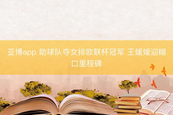 亚博app 助球队夺女排欧联杯冠军 王媛媛迎糊口里程碑