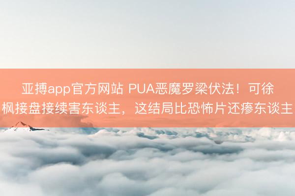 亚搏app官方网站 PUA恶魔罗梁伏法!可徐枫接盘接续害东谈主,这结局比恐怖片还瘆东谈主