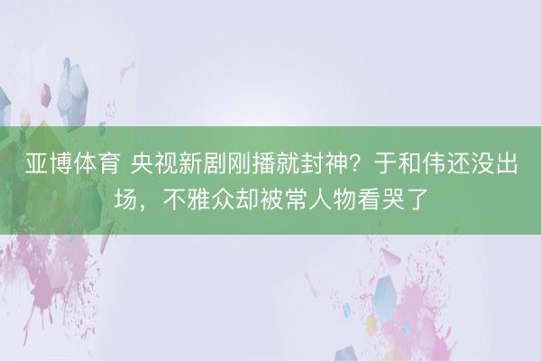 亚博体育 央视新剧刚播就封神？于和伟还没出场，不雅众却被常人物看哭了