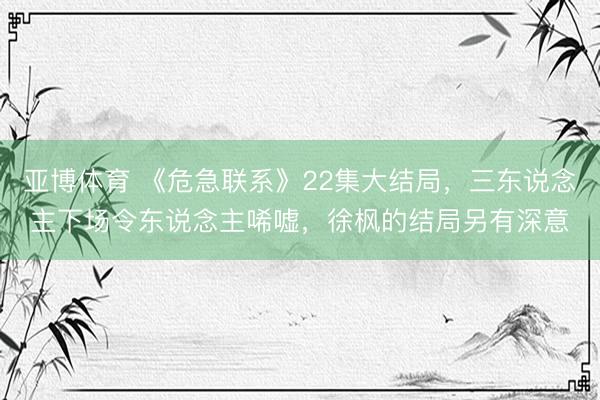 亚博体育 《危急联系》22集大结局,三东说念主下场令东说念主唏嘘,徐枫的结局另有深意