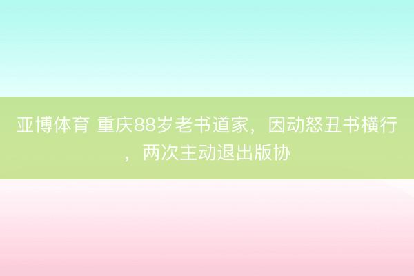 亚博体育 重庆88岁老书道家，因动怒丑书横行，两次主动退出版协