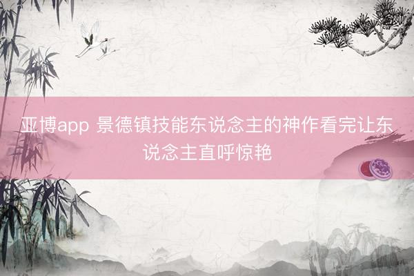 亚博app 景德镇技能东说念主的神作看完让东说念主直呼惊艳