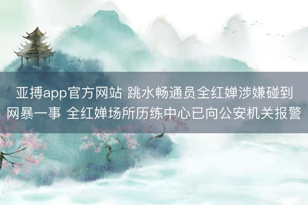 亚搏app官方网站 跳水畅通员全红婵涉嫌碰到网暴一事 全红婵场所历练中心已向公安机关报警