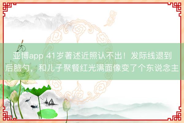 亚博app 41岁著述近照认不出!发际线退到后脑勺,和儿子聚餐红光满面像变了个东说念主