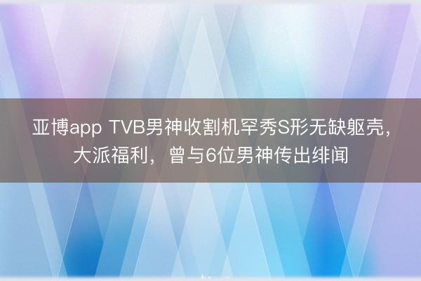 亚博app TVB男神收割机罕秀S形无缺躯壳，大派福利，曾与6位男神传出绯闻
